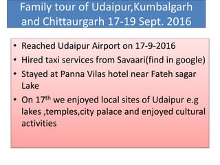 Family tour of Udaipur,Kumbalgarh
and Chittaurgarh 17-19 Sept. 2016
• Reached Udaipur Airport on 17-9-2016
• Hired taxi services from Savaari(find in google)
• Stayed at Panna Vilas hotel near Fateh sagar
Lake
• On 17th we enjoyed local sites of Udaipur e.g
lakes ,temples,city palace and enjoyed cultural
activities
 