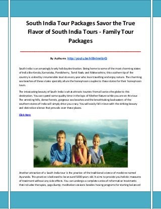 South India Tour Packages Savor the True
Flavor of South India Tours - Family Tour
Packages
__________________________________________
By Aythums http://youtu.be/hlBnImribrQ
South India is an amazingly lovely holiday destination. Being home to some of the most charming states
of India like Kerala, Karnataka, Pondicherry, Tamil Nadu and Maharashtra; this southern tip of the
country is visited by innumerable tourists every year who love travelling and enjoy nature. The charming
sea beaches of these states specially allure the honeymoon couples to these states for their honeymoon
tours.
The intoxicating beauty of South India is what attracts tourists from all across the globe to this
destination. You can spend some quality time in the laps of Mother Nature while you are on this tour.
The arresting hills, dense forests, gorgeous sea beaches and the breathtaking backwaters of the
southern states of India will simply drive you crazy. You will easily fall in love with the striking beauty
and distinctive silence that prevails over these places.
Click Here
Another attraction of a South India tour is the practice of the traditional science of medicine named
Ayurveda. This practice is believed to be around 5000 years old. It aims to provide you holistic measures
of treatment without any side effects. You can undergo a complete series of reformative treatments
that includes therapies, yoga &amp; meditation sessions besides having programs for starting balanced
 