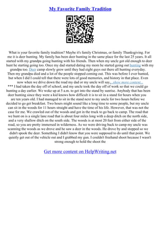 My Favorite Family Tradition
What is your favorite family tradition? Maybe it's family Christmas, or family Thanksgiving. For
me it is deer hunting. My family has been deer hunting in the same place for the last 25 years. It all
started with my grandpa going hunting with his friends. Then when my uncle got old enough to deer
hunt he starting going too. Once my dad started dating my mom he started going out hunting with my
grandpa too. Deer camp slowly grew until they had eight guys out there all hunting everyday.
Then my grandpa died and a lot of the people stopped coming out. This was before I ever hunted,
but when I did I could tell that there were lots of good memories, and history in that place. Even
now when we drive down the road my dad or my uncle will say,...show more content...
*** I had taken the day off of school, and my uncle took the day off of work so that we could go
hunting a day earlier. We woke up at 5 a.m. to get into the stand by sunrise. Anybody that has been
deer hunting since they were a kid knows how difficult it is to sit in a stand for hours when you
are ten years old. I had managed to sit in the stand next to my uncle for two hours before we
decided to go get breakfast. Two hours might sound like a long time to some people, but my uncle
can sit in the woods for 11 hours straight and have the time of his life. However, that was not the
case for me. We crawled out of the woods and got in the truck to go back to camp. The road that
we hunt on is a single lane road that is about four miles long with a deep ditch on the north side,
and a very shallow ditch on the south side. The woods is at most 20 feet from either side of the
road, so you are pretty immersed in wilderness. As we were driving back to camp my uncle was
scanning the woods as we drove and he saw a deer in the woods. He drove by and stopped so we
didn't spook the deer. Something I didn't know that you were supposed to do until that point. We
quietly get out of the vehicle out and I grabbed my gun. I couldn't freehand shoot because I wasn't
strong enough to hold the shoot the
Get more content on HelpWriting.net
 