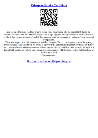 Ethiopian Family Traditions
Growing up Ethiopian, food has always been a focal point in my life, the dinner table being the
heart of the home. For me, food is a magnet that brings together friends and family from around the
world: it has been an element of my life that has motivated me to spread my values of generosity and
compassion.
Three years ago, I was lucky enough to travel to Ethiopia. There, I participated in what is now my
most treasured family tradition. As a way to celebrate the upcoming Ethiopian Christmas, my family
and I prepared meals to donate to those without sources of food or shelter. As I returned to the U.S., I
knew that I wanted not only to share the entertaining elements of Ethiopian cuisine, but its culture of
hospitality as well.
Since returning,
Get more content on HelpWriting.net
 