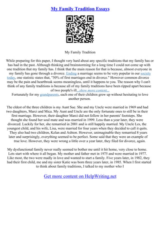 My Family Tradition Essays
My Family Tradition
While preparing for this paper, I thought very hard about any specific traditions that my family has or
has had in the past. Although thinking and brainstorming for a long time I could not come up with
one tradition that my family has. I think that the main reason for that is because, almost everyone in
my family has gone through a divorce. Ending a marriage seems to be very popular in our society
today, one statistic states that, "50% of first marriages end in divorce." However common divorce
may be the pain and heartbreak seems meaningless, until it happens to you. The reason why I can't
think of any family traditions is because all of my family traditions have been ripped apart because
of two people's ill...show more content...
Fortunately for my grandparents, each one of their children grew up without hesitating to love
another person.
The eldest of the three children is my Aunt Sue. She and my Uncle were married in 1969 and had
two daughters, Marci and Mica. My Aunt and Uncle are the only fortunate ones to still be in their
first marriage. However, their daughter Marci did not follow in her parents' footsteps. She
thought she found her soul mate and was married in 1999. Less than a year later, they were
divorced. Luckily for her, she remarried in 2001 and is still happily married. My Uncle Les, the
youngest child, and his wife, Lisa, were married for four years when they decided to call it quits.
They also had two children, Kelan and Ashton. However, unimaginable they remarried 8 years
later and surprisingly, everything seemed to be perfect. Some said that they were an example of
true love. However, they were wrong a little over a year later, they filed for divorce, again.
My dysfunctional family never really seemed to bother me until it hit home, very close to home.
Lets start with where it all began. My mother and father met in 1975 and were married in 1977.
Like most, the two were madly in love and wanted to start a family. Five years later, in 1982, they
had their first child, me and my sister Katie was born three years later, in 1985. When I first started
to think about family traditions, I talked to my mother who I
Get more content on HelpWriting.net
 