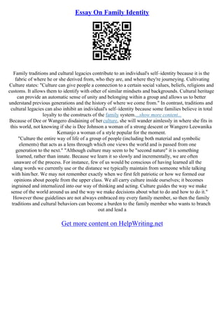 Essay On Family Identity
Family traditions and cultural legacies contribute to an individual's self–identity because it is the
fabric of where he or she derived from, who they are, and where they're journeying. Cultivating
Culture states: "Culture can give people a connection to a certain social values, beliefs, religions and
customs. It allows them to identify with other of similar mindsets and backgrounds. Cultural heritage
can provide an automatic sense of unity and belonging within a group and allows us to better
understand previous generations and the history of where we come from." In contrast, traditions and
cultural legacies can also inhibit an individual's self–identity because some families believe in total
loyalty to the constructs of the family system....show more content...
Because of Dee or Wangero disdaining of herculture, she will wander aimlessly in where she fits in
this world, not knowing if she is Dee Johnson a woman of a strong descent or Wangero Leewanika
Kemanjo a woman of a style popular for the moment.
"Culture the entire way of life of a group of people (including both material and symbolic
elements) that acts as a lens through which one views the world and is passed from one
generation to the next." "Although culture may seem to be "second nature" it is something
learned, rather than innate. Because we learn it so slowly and incrementally, we are often
unaware of the process. For instance, few of us would be conscious of having learned all the
slang words we currently use or the distance we typically maintain from someone while talking
with him/her. We may not remember exactly when we first felt patriotic or how we formed our
opinions about people from the upper class. We all carry culture inside ourselves; it becomes
ingrained and internalized into our way of thinking and acting. Culture guides the way we make
sense of the world around us and the way we make decisions about what to do and how to do it."
However those guidelines are not always embraced my every family member, so then the family
traditions and cultural behaviors can become a burden to the family member who wants to branch
out and lead a
Get more content on HelpWriting.net
 