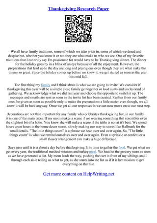 Thanksgiving Research Paper
We all have family traditions, some of which we take pride in, some of which we dread and
despise but, whether you know it or not they are what make us who we are. One of my favorite
traditions that I can truly say I'm passionate for would have to be Thanksgiving dinner. The dinner
for the holiday goes by in a blink of an eye because of all the enjoyment. However, the
preparations that lead up to the day are long and prestigious even though they are what make the
dinner so great. Since the holiday comes up before we know it, we get started as soon as the year
hits mid fall.
The first thing my family and I think about is who we are going to invite. We consider if
thanksgiving this year will be a simple close family get together or loud aunts and uncles kind of
gathering. We acknowledge what we did last year and choose the opposite to switch it up. The
messages and emails are sent as soon as the invite list has been created. Replies from our family
must be given as soon as possible only to make the preparations a little easier even though, we all
know it will be hard anyway. Once we get all our responses in we can now move on to our next step.
Decorations are not that important for any family who celebrates thanksgiving but, in our family
it is one of the main tasks. If my mom makes a scene if we wearing something that resembles even
the slightest bit of a hobo. You know she will make a scene if the table is not at it's best. We spend
hours upon hours in the home decor stores, slowly making our way to stores like Hallmark for the
small details. "The little things count" is a phrase we hear over and over again. So, "The little
things count" is what we remind ourselves over and over again. Even a sprinkle or confetti or a
small flower arrangement can make a huge difference.
Days pass until it is a about a day before thanksgiving. It is time to gather the food. We get what we
get every year, the traditional mashed potatoes and turkey meal. We head to the grocery store as soon
as we have generated a list. My mom leads the way, pushing the cart in front of my siblings and I
through each aisle telling us what to get, as she stares into the list as if it is her mission to get
everything on that list.
Get more content on HelpWriting.net
 