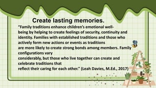 Create lasting memories.
“Family traditions enhance children’s emotional well-
being by helping to create feelings of security, continuity and
identity. Families with established traditions and those who
actively form new actions or events as traditions
are more likely to create strong bonds among members. Family
configurations vary
considerably, but those who live together can create and
celebrate traditions that
reflect their caring for each other.” (Leah Davies, M.Ed., 2017)
 
