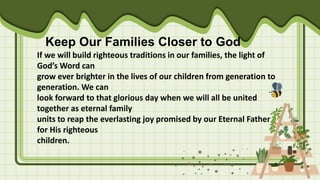 Keep Our Families Closer to God
If we will build righteous traditions in our families, the light of
God’s Word can
grow ever brighter in the lives of our children from generation to
generation. We can
look forward to that glorious day when we will all be united
together as eternal family
units to reap the everlasting joy promised by our Eternal Father
for His righteous
children.
 