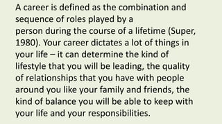A career is defined as the combination and
sequence of roles played by a
person during the course of a lifetime (Super,
1980). Your career dictates a lot of things in
your life – it can determine the kind of
lifestyle that you will be leading, the quality
of relationships that you have with people
around you like your family and friends, the
kind of balance you will be able to keep with
your life and your responsibilities.
 