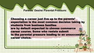 Choosing a career just live up to the parents’
expectation is the most common decision taking by
students from business families
are by default expected to choose commerce
career course. Some who resists submit
to the parental pressure leading to an unsuccessful
career choice.
Parents’ Desire/ Parental Pressure:
 