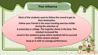 Peer Influence
Most of the students want to follow the crowd to get to
their destination.
Follow your friends is the most trending exercise visible
during the selection of
A university or college. The majority choice is the best. This
mindset increased the
count in the mediocre group where students fail to succeed
in their careers and just
keep on it with an average performance.
 