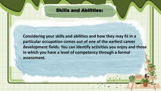 Skills and Abilities:
Considering your skills and abilities and how they may fit in a
particular occupation comes out of one of the earliest career
development fields. You can identify activities you enjoy and those
in which you have a level of competency through a formal
assessment.
 