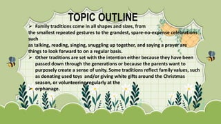 TOPIC OUTLINE
 Family traditions come in all shapes and sizes, from
the smallest repeated gestures to the grandest, spare-no-expense celebrations
such
as talking, reading, singing, snuggling up together, and saying a prayer are
things to look forward to on a regular basis.
 Other traditions are set with the intention either because they have been
passed down through the generations or because the parents want to
purposely create a sense of unity. Some traditions reflect family values, such
as donating used toys and/or giving white gifts around the Christmas
season, or volunteering regularly at the
 orphanage.
 