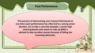 Past Performance
This practice of determining one’s interest field based on
one-time exam performance has often led to a wrong career
decision. Let us take a concrete example, a senior high
school graduate who wants to take up BSED is
advised to take up other courses because of failing the
screening admission.
 