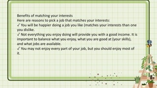 Benefits of matching your interests
Here are reasons to pick a job that matches your interests:
✓ You will be happier doing a job you like (matches your interests than one
you dislike.
✓ Not everything you enjoy doing will provide you with a good income. It is
important to balance what you enjoy, what you are good at (your skills),
and what jobs are available.
✓ You may not enjoy every part of your job, but you should enjoy most of
it.
 