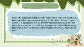 R=Realistic people are DOERS. Realistic people like to work with their hands,
either with plants and animals or with tools. They like to fix things. Some
examples of occupations that are primarily realistic in nature are: forester,
industrial arts teacher, radio operator, auto engineer, industrial engineering
technician, aircraft mechanic and other mechanical works, and agricultural
works.
 