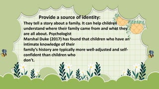 They tell a story about a family. It can help children
understand where their family came from and what they
are all about. Psychologist
Marshal Duke (2017) has found that children who have an
intimate knowledge of their
family’s history are typically more well-adjusted and self-
confident than children who
don’t.
Provide a source of identity:
 