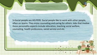 S=Social people are HELPERS. Social people like to work with other people,
often on teams. They enjoy counseling and caring for others. Jobs that involve
these personality aspects include education, teaching social welfare,
counseling, health professions, social service and etc.
 
