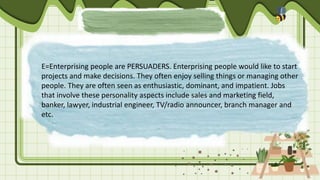 E=Enterprising people are PERSUADERS. Enterprising people would like to start
projects and make decisions. They often enjoy selling things or managing other
people. They are often seen as enthusiastic, dominant, and impatient. Jobs
that involve these personality aspects include sales and marketing field,
banker, lawyer, industrial engineer, TV/radio announcer, branch manager and
etc.
 