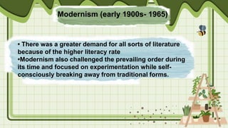 Modernism (early 1900s- 1965)
• There was a greater demand for all sorts of literature
because of the higher literacy rate
•Modernism also challenged the prevailing order during
its time and focused on experimentation while self-
consciously breaking away from traditional forms.
 