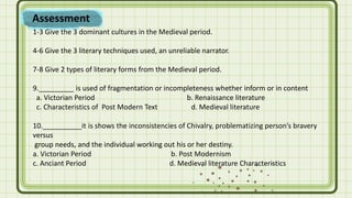 Assessment
1-3 Give the 3 dominant cultures in the Medieval period.
4-6 Give the 3 literary techniques used, an unreliable narrator.
7-8 Give 2 types of literary forms from the Medieval period.
9._________ is used of fragmentation or incompleteness whether inform or in content
a. Victorian Period b. Renaissance literature
c. Characteristics of Post Modern Text d. Medieval literature
10.__________it is shows the inconsistencies of Chivalry, problematizing person’s bravery
versus
group needs, and the individual working out his or her destiny.
a. Victorian Period b. Post Modernism
c. Anciant Period d. Medieval literature Characteristics
 