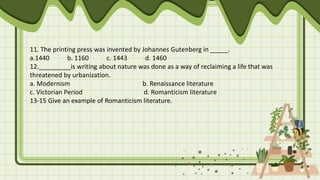 11. The printing press was invented by Johannes Gutenberg in _____.
a.1440 b. 1160 c. 1443 d. 1460
12._________is writing about nature was done as a way of reclaiming a life that was
threatened by urbanization.
a. Modernism b. Renaissance literature
c. Victorian Period d. Romanticism literature
13-15 Give an example of Romanticism literature.
 