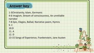 1-3Christianity, Islam, Germanic
4-6 Imagism, Stream of consciousness, An unreliable
narrator
7-8 Epic, Elegies, Ballad, Narrative poem, Hymns
9. C
10.D
11. A
12. D
13-15 Songs of Experience, Frankenstein, Jane Austen
Answer key
 