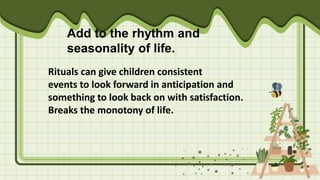 Add to the rhythm and
seasonality of life.
Rituals can give children consistent
events to look forward in anticipation and
something to look back on with satisfaction.
Breaks the monotony of life.
 