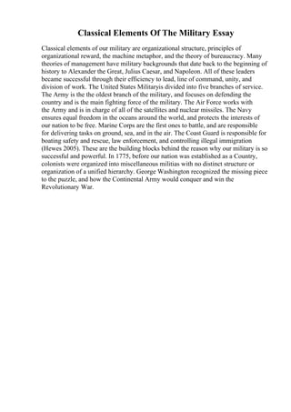 Classical Elements Of The Military Essay
Classical elements of our military are organizational structure, principles of
organizational reward, the machine metaphor, and the theory of bureaucracy. Many
theories of management have military backgrounds that date back to the beginning of
history to Alexander the Great, Julius Caesar, and Napoleon. All of these leaders
became successful through their efficiency to lead, line of command, unity, and
division of work. The United States Militaryis divided into five branches of service.
The Army is the the oldest branch of the military, and focuses on defending the
country and is the main fighting force of the military. The Air Force works with
the Army and is in charge of all of the satellites and nuclear missiles. The Navy
ensures equal freedom in the oceans around the world, and protects the interests of
our nation to be free. Marine Corps are the first ones to battle, and are responsible
for delivering tasks on ground, sea, and in the air. The Coast Guard is responsible for
boating safety and rescue, law enforcement, and controlling illegal immigration
(Hewes 2005). These are the building blocks behind the reason why our military is so
successful and powerful. In 1775, before our nation was established as a Country,
colonists were organized into miscellaneous militias with no distinct structure or
organization of a unified hierarchy. George Washington recognized the missing piece
to the puzzle, and how the Continental Army would conquer and win the
Revolutionary War.
 