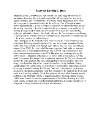 Essay on Lavinia L Dock
Abstract Lavinia Lloyd Dock is a nurse leader that had a huge influence on the
profession of nursing. Her actions throughout her life categorize her as a nurse
leader, suffragist, and social reformist. She found herself becoming a nurse when
she recognized her passion of caring for the suffering. One of her goals was to
improve global health. Lavinia accomplished much in her lifetime for females and
the nursing community. She can be considered a great pioneer in the evolution of
nursing. Background Lavinia Lloyd Dock is known to many as a nurse leader,
suffragist, and social reformer. As a leader, she was the first to document the history
of nursing and has written books which are referenced and practiced in the healthcare
... Show more content on Helpwriting.net ...
Their father paid for the publication and book became the school s textbook for a
generation. This drug manual established her as a nurse leader around the United
States. The book actually went through eight editions and sold more than 150,000
copies (Sklar, 2000). In 1890, Isabel Hampton requested Dock to be her assistant
superintendent at John Hopkins Hospital. The two both realized the impact they
could have on nursing throughout the U.S.. Hampton was always promoting the
improvement of education and practices for nurses and Lavinia realized they had
much in common. She accepted the position and took over the first year classes and
most of the ward teaching. She earned her reputation praising students while still
being critical and fair. One of her prospective students, Mary Adelaide Nutting,
joined forces with Hampton and Dock to improve the standards and professionalism
of nursing around the country. In Chicago, Dock and Hampton were the featured
speakers at a hospitals conference. Here they spoke about the need for the division of
medical and nursing authority. Dock then gathered all nurse administrators present
and formed an American Society of Superintendents of Training Schools (James,
1985). Next, Lavinia became the superintendent of the Illinois Training School at
Cook County Hospital, one of the best schools at the time. She only worked here for
two years, realizing her faults of being an administrator.
 