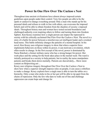 Power In One Flew Over The Cuckoo s Nest
Throughout time ancient civilizations have almost always imposed certain
guidelines upon people under their control. Very few people are able to be the
spark or catalyst to change everything around. Only a man who stands up for his
personal ideals and refuses to walk in line with others, can overcome the imposed
beliefs and will be able to obtain freedom from the shackles of society s imposed
ideals. Throughout history men and women have tested societal boundaries and
challenged authority even inspiring others to follow and turning them into freedom
fighters. Ken Kesey examines how a single person can impact the repressed in
society with his critically acclaimed One Flew Over the Cuckoo s Nest. The novel is a
story of a battle for power between a mischievous yet intelligent leader and a crooked
head nurse. This battle infinitely changes the patients of a mental hospital. In his
novel, Ken Kesey uses religious imagery to show that when a superior force
implements behaviors on those within its power, it can motivate a revolution, which
often results in change. In the first excerpt of the novel, power is dominated by
Nurse Ratched, a former military nurse who has a strong hunger for power. Her
work place and the setting for the book takes place in the mental ward. The ward is
initially portrayed as a society to help patients, but in reality the nurse manipulates
patients and breaks them down mentally. Patients are shaved daily,... Show more
content on Helpwriting.net ...
Kesey uses religious imagery throughout One Flew Over the Cuckoo s Nest to
show how when a superior strength imposes rules on people, it can cause a rebellion
to make a change. Kesey explores how a single man is able to turn the tables on a
hierarchy. Only a man who sticks to his or her gut will be able to rip apart from the
chains of repression. Only the few who dare to walk out of line and challenge
oppression can create hope and change for
 