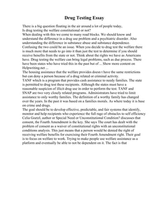 Drug Testing Essay
There is a big question floating in the air around a lot of people today,
Is drug testing the welfare constitutional or not?
When dealing with this we come to many road blocks. We should know and
understand the difference in a drug use problem and a psychiatric disorder. Also
understanding the difference in substance abuse and substance dependence.
Confusing the two could be an issue. When you decide to drug test the welfare there
is much more that needs to go into it than just the test to determine if you should
receive benefits from the state or not. Think about the rights we have as Americans
have. Drug testing the welfare can bring legal problems, such as due process. There
have been states who have tried this in the past but of ... Show more content on
Helpwriting.net ...
The housing assistance that the welfare provides doesn t have the same restrictions
but can deny a person because of a drug related or criminal activity.
TANF which is a program that provides cash assistance to needy families. The state
is permitted to drug test these recipients. Although the states must have a
reasonable suspicion of illicit drug use in order to perform the test. TANF and
SNAP are two very closely related programs. Administrators have tried to limit
assistance to only worthy families. The definition of a worthy family has changed
over the years. In the past it was based on a families morals. As where today it is base
on crime and drugs.
The goal should be to develop effective, predictable, and fair systems that identify,
monitor and help recipients who experience the full rage of obstacles to self efficiency
Celia Goetzl, author or Special Need or Unconstitutional Condition? discusses that
consent, the Fourth Amendment is the key. She says The court has dealt with the
problem of consent as a waiver of constitutional rights with an unconstitutional
conditions analysis. This just means that a person would be denied the right of
receiving welfare benefits for exercising their Fourth Amendment right. Their goal
is to focus on welfare to work. Trying to make people use welfare assistance as a
platform and eventually be able to not be dependent on it. The fact is that
 