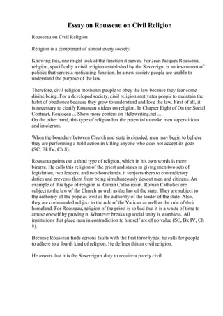 Essay on Rousseau on Civil Religion
Rousseau on Civil Religion
Religion is a component of almost every society.
Knowing this, one might look at the function it serves. For Jean Jacques Rousseau,
religion, specifically a civil religion established by the Sovereign, is an instrument of
politics that serves a motivating function. In a new society people are unable to
understand the purpose of the law.
Therefore, civil religion motivates people to obey the law because they fear some
divine being. For a developed society, civil religion motivates people to maintain the
habit of obedience because they grow to understand and love the law. First of all, it
is necessary to clarify Rousseau s ideas on religion. In Chapter Eight of On the Social
Contract, Rousseau ... Show more content on Helpwriting.net ...
On the other hand, this type of religion has the potential to make men superstitious
and intolerant.
When the boundary between Church and state is clouded, men may begin to believe
they are performing a bold action in killing anyone who does not accept its gods
(SC, Bk IV, Ch 8).
Rousseau points out a third type of religion, which in his own words is more
bizarre. He calls this religion of the priest and states in giving men two sets of
legislation, two leaders, and two homelands, it subjects them to contradictory
duties and prevents them from being simultaneously devout men and citizens. An
example of this type of religion is Roman Catholicism. Roman Catholics are
subject to the law of the Church as well as the law of the state. They are subject to
the authority of the pope as well as the authority of the leader of the state. Also,
they are commanded subject to the rule of the Vatican as well as the rule of their
homeland. For Rousseau, religion of the priest is so bad that it is a waste of time to
amuse oneself by proving it. Whatever breaks up social unity is worthless. All
institutions that place man in contradiction to himself are of no value (SC, Bk IV, Ch
8).
Because Rousseau finds serious faults with the first three types, he calls for people
to adhere to a fourth kind of religion. He defines this as civil religion.
He asserts that it is the Sovereign s duty to require a purely civil
 
