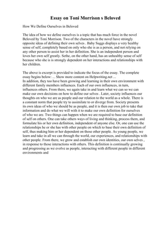Essay on Toni Morrison s Beloved
How We Define Ourselves in Beloved
The idea of how we define ourselves is a topic that has much force in the novel
Beloved by Toni Morrison. Two of the characters in the novel have strongly
opposite ideas of defining their own selves . Baby Suggs displays a very healthy
sense of self, completely based on only who she is as a person, and not relying on
any other person to assist her in her definition. She is an independent person and
loves her own self greatly. Sethe, on the other hand, has an unhealthy sense of self
because who she is is strongly dependent on her interactions and relationships with
her children.
The above is excerpt is provided to indicate the focus of the essay. The complete
essay begins below: ... Show more content on Helpwriting.net ...
In addition, they too have been growing and learning in their own environment with
different family members influences. Each of our own influences, in turn,
influences others. From there, we again take in and learn what we can so we can
make our own decisions on how to define our selves . Later, society influences our
thoughts on who we are as people and our relation to the world as a whole. There is
a constant norm that people try to assimilate to or diverge from. Society presents
its own ideas of who we should be as people, and it is then our own job to take that
information and do what we will with it to make our own definition for ourselves
of who we are. Two things can happen when we are required to base our definition
of self on others. One can take others ways of living and thinking, process them, and
formulate his or her own definition, independent of anyone else. Or, one can use the
relationships he or she has with other people on which to base their own definition of
self, thus making him or her dependent on those other people. As young people, we
learn and take in all we can through the world, our experiences, and relationships with
other people. From there, we grow and establish our own identities, our own selves ,
in response to those interactions with others. This definition is continually growing
and progressing as we evolve as people, interacting with different people in different
environments and
 