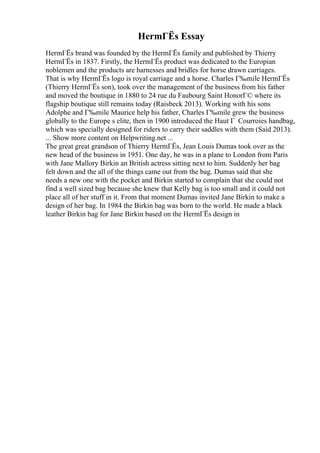 HermГЁs Essay
HermГЁs brand was founded by the HermГЁs family and published by Thierry
HermГЁs in 1837. Firstly, the HermГЁs product was dedicated to the Europian
noblemen and the products are harnesses and bridles for horse drawn carriages.
That is why HermГЁs logo is royal carriage and a horse. Charles Г‰mile HermГЁs
(Thierry HermГЁs son), took over the management of the business from his father
and moved the boutique in 1880 to 24 rue du Faubourg Saint HonorГ© where its
flagship boutique still remains today (Raisbeck 2013). Working with his sons
Adolphe and Г‰mile Maurice help his father, Charles Г‰mile grew the business
globally to the Europe s elite, then in 1900 introduced the Haut Г Courroies handbag,
which was specially designed for riders to carry their saddles with them (Said 2013).
... Show more content on Helpwriting.net ...
The great great grandson of Thierry HermГЁs, Jean Louis Dumas took over as the
new head of the business in 1951. One day, he was in a plane to London from Paris
with Jane Mallory Birkin an British actress sitting next to him. Suddenly her bag
felt down and the all of the things came out from the bag. Dumas said that she
needs a new one with the pocket and Birkin started to complain that she could not
find a well sized bag because she knew that Kelly bag is too small and it could not
place all of her stuff in it. From that moment Dumas invited Jane Birkin to make a
design of her bag. In 1984 the Birkin bag was born to the world. He made a black
leather Birkin bag for Jane Birkin based on the HermГЁs design in
 