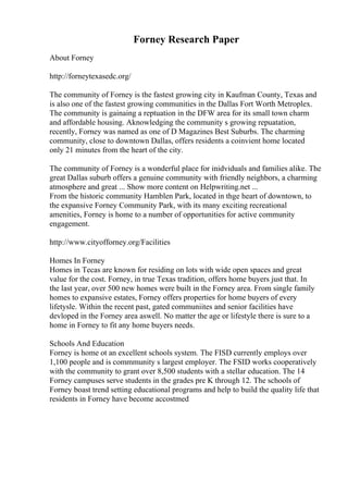 Forney Research Paper
About Forney
http://forneytexasedc.org/
The community of Forney is the fastest growing city in Kaufman County, Texas and
is also one of the fastest growing communities in the Dallas Fort Worth Metroplex.
The community is gainaing a reptuation in the DFW area for its small town charm
and affordable housing. Aknowledging the community s growing repuatation,
recently, Forney was named as one of D Magazines Best Suburbs. The charming
community, close to downtown Dallas, offers residents a coinvient home located
only 21 minutes from the heart of the city.
The community of Forney is a wonderful place for inidviduals and families alike. The
great Dallas suburb offers a genuine community with friendly neighbors, a charming
atmosphere and great ... Show more content on Helpwriting.net ...
From the historic community Hamblen Park, located in thge heart of downtown, to
the expansive Forney Community Park, with its many exciting recreational
amenities, Forney is home to a number of opportunities for active community
engagement.
http://www.cityofforney.org/Facilities
Homes In Forney
Homes in Tecas are known for residing on lots with wide open spaces and great
value for the cost. Forney, in true Texas tradition, offers home buyers just that. In
the last year, over 500 new homes were built in the Forney area. From single family
homes to expansive estates, Forney offers properties for home buyers of every
lifetysle. Within the recent past, gated communiites and senior facilities have
devloped in the Forney area aswell. No matter the age or lifestyle there is sure to a
home in Forney to fit any home buyers needs.
Schools And Education
Forney is home ot an excellent schools system. The FISD currently employs over
1,100 people and is commmunity s largest employer. The FSID works cooperatively
with the community to grant over 8,500 students with a stellar education. The 14
Forney campuses serve students in the grades pre K through 12. The schools of
Forney boast trend setting educational programs and help to build the quality life that
residents in Forney have become accostmed
 