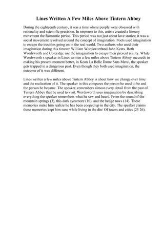 Lines Written A Few Miles Above Tintern Abbey
During the eighteenth century, it was a time where people were obsessed with
rationality and scientific precision. In response to this, artists created a literary
movement the Romantic period. This period was not just about love stories; it was a
social movement revolved around the concept of imagination. Poets used imagination
to escape the troubles going on in the real world. Two authors who used their
imagination during this timeare William Wordsworthand John Keats. Both
Wordsworth and Coleridge use the imagination to escape their present reality. While
Wordsworth s speaker in Lines written a few miles above Tintern Abbey succeeds in
making his present moment better, in Keats La Belle Dame Sans Merci, the speaker
gets trapped in a dangerous past. Even though they both used imagination, the
outcome of it was different.
Lines written a few miles above Tintern Abbey is about how we change over time
and the realization of it. The speaker in this compares the person he used to be and
the person he became. The speaker, remembers almost every detail from the past of
Tintern Abbey that he used to visit. Wordsworth uses imagination by describing
everything the speaker remembers what he saw and heard. From the sound of the
mountain springs (3), this dark sycamore (10), and the hedge rows (14). These
memories make him realize he has been cooped up in the city. The speaker claims
these memories kept him sane while living in the din/ Of towns and cities (25 26).
 