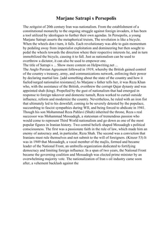 Marjane Satrapi s Persepolis
The zeitgeist of 20th century Iran was nationalism. From the establishment of a
constitutional monarchy to the ongoing struggle against foreign invaders, it has been
a tool utilized by ideologues to further their own agendas. In Persepolis, a young
Marjane Satrapi asserts the metaphorical truism, The revolution is like a bicycle.
When the wheels don t turn, it falls. Each revolutionary was able to gain momentum
by pedaling away from imperialist exploitation and domineering but then sought to
pedal the wheels towards the direction where their respective interests lie, and in turn
immobilized the bicycle, causing it to fall. Just as nationalism can be used to
overthrow a dictator, it can also be used to empower one.
The title of Satrapi s ... Show more content on Helpwriting.net ...
The Anglo Persian Agreement followed in 1919, whereby the British gained control
of the country s treasury, army, and communications network, enforcing their power
by declaring martial law. [add something about the state of the country and how it
fueled/surged nationalist resistance] As Marjane s father tells her, it was Reza Khan
who, with the assistance of the British, overthrew the corrupt Qajar dynasty and was
appointed shah (king). Propelled by the gust of nationalism that had emerged in
response to foreign takeover and domestic tumult, Reza worked to curtail outside
influence, reform and modernize the country. Nevertheless, he ruled with an iron fist
that ultimately led to his downfall, coming to be severely detested by the populace,
succumbing to fascist sympathies during WII, and being forced to abdicate in 1941.
Though his son Mohammad Reza Pahlavi (Shah) inherited the throne, Reza s real
successor was Mohammad Mossadegh, a statesman of tremendous passion who
would come to represent Third World nationalism and go down as one of the most
popular figures in Iranian history. Two central beliefs shaped Mossadegh s political
consciousness. The first was a passionate faith in the rule of law, which made him an
enemy of autocracy and, in particular, Reza Shah. The second was a conviction that
Iranians must rule themselves and not submit to the will of foreigners. (Kinzer 53) It
was in 1949 that Mossadegh, a vocal member of the majlis, formed and became
leader of the National Front, an umbrella organization dedicated to fortifying
democracy and limiting foreign influence. In a span of two years, the National Front
became the governing coalition and Mossadegh was elected prime minister by an
overwhelming majority vote. The nationalization of Iran s oil industry came soon
after, a vehement backlash against the
 