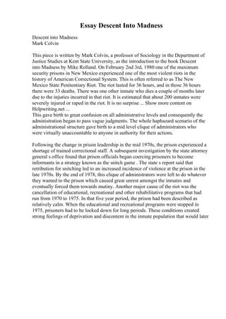 Essay Descent Into Madness
Descent into Madness
Mark Colvin
This piece is written by Mark Colvin, a professor of Sociology in the Department of
Justice Studies at Kent State University, as the introduction to the book Descent
into Madness by Mike Rolland. On February 2nd 3rd, 1980 one of the maximum
security prisons in New Mexico experienced one of the most violent riots in the
history of American Correctional System. This is often referred to as The New
Mexico State Penitentiary Riot. The riot lasted for 36 hours, and in those 36 hours
there were 33 deaths. There was one other inmate who dies a couple of months later
due to the injuries incurred in that riot. It is estimated that about 200 inmates were
severely injured or raped in the riot. It is no surprise ... Show more content on
Helpwriting.net ...
This gave birth to great confusion on all administrative levels and consequently the
administration began to pass vague judgments. The whole haphazard scenario of the
administrational structure gave birth to a mid level clique of administrators who
were virtually unaccountable to anyone in authority for their actions.
Following the change in prison leadership in the mid 1970s, the prison experienced a
shortage of trained correctional staff. A subsequent investigation by the state attorney
general s office found that prison officials began coercing prisoners to become
informants in a strategy known as the snitch game . The state s report said that
retribution for snitching led to an increased incidence of violence at the prison in the
late 1970s. By the end of 1978, this clique of administrators were left to do whatever
they wanted to the prison which caused great unrest amongst the inmates and
eventually forced them towards mutiny. Another major cause of the riot was the
cancellation of educational, recreational and other rehabilitative programs that had
run from 1970 to 1975. In that five year period, the prison had been described as
relatively calm. When the educational and recreational programs were stopped in
1975, prisoners had to be locked down for long periods. These conditions created
strong feelings of deprivation and discontent in the inmate population that would later
 