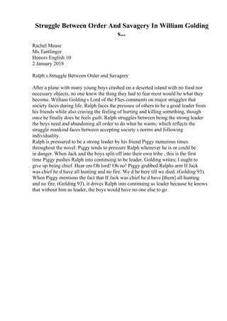 Struggle Between Order And Savagery In William Golding
s...
Rachel Mease
Ms.Tantlinger
Honors English 10
2 January 2018
Ralph s Struggle Between Order and Savagery
After a plane with many young boys crashed on a deserted island with no food nor
necessary objects, no one knew the thing they had to fear most would be what they
become. William Golding s Lord of the Flies comments on major struggles that
society faces during life. Ralph faces the pressure of others to be a good leader from
his friends while also craving the feeling of hurting and killing something, though
once he finally does he feels guilt. Ralph struggles between being the strong leader
the boys need and abandoning all order to do what he wants; which reflects the
struggle mankind faces between accepting society s norms and following
individuality.
Ralph is pressured to be a strong leader by his friend Piggy numerous times
throughout the novel. Piggy tends to pressure Ralph whenever he is or could be
in danger. When Jack and the boys split off into their own tribe , this is the first
time Piggy pushes Ralph into continuing to be leader. Golding writes; I ought to
give up being chief. Hear em Oh lord! Oh no! Piggy grabbed Ralphs arm If Jack
was chief he d have all hunting and no fire. We d be here till we died. (Golding 93).
When Piggy mentions the fact that If Jack was chief he d have [them] all hunting
and no fire. (Golding 93), it drives Ralph into continuing as leader because he knows
that without him as leader, the boys would have no one else to go
 