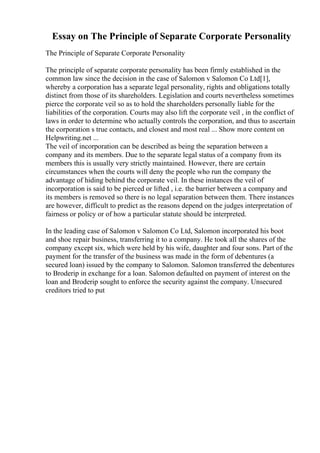 Essay on The Principle of Separate Corporate Personality
The Principle of Separate Corporate Personality
The principle of separate corporate personality has been firmly established in the
common law since the decision in the case of Salomon v Salomon Co Ltd[1],
whereby a corporation has a separate legal personality, rights and obligations totally
distinct from those of its shareholders. Legislation and courts nevertheless sometimes
pierce the corporate veil so as to hold the shareholders personally liable for the
liabilities of the corporation. Courts may also lift the corporate veil , in the conflict of
laws in order to determine who actually controls the corporation, and thus to ascertain
the corporation s true contacts, and closest and most real ... Show more content on
Helpwriting.net ...
The veil of incorporation can be described as being the separation between a
company and its members. Due to the separate legal status of a company from its
members this is usually very strictly maintained. However, there are certain
circumstances when the courts will deny the people who run the company the
advantage of hiding behind the corporate veil. In these instances the veil of
incorporation is said to be pierced or lifted , i.e. the barrier between a company and
its members is removed so there is no legal separation between them. There instances
are however, difficult to predict as the reasons depend on the judges interpretation of
fairness or policy or of how a particular statute should be interpreted.
In the leading case of Salomon v Salomon Co Ltd, Salomon incorporated his boot
and shoe repair business, transferring it to a company. He took all the shares of the
company except six, which were held by his wife, daughter and four sons. Part of the
payment for the transfer of the business was made in the form of debentures (a
secured loan) issued by the company to Salomon. Salomon transferred the debentures
to Broderip in exchange for a loan. Salomon defaulted on payment of interest on the
loan and Broderip sought to enforce the security against the company. Unsecured
creditors tried to put
 
