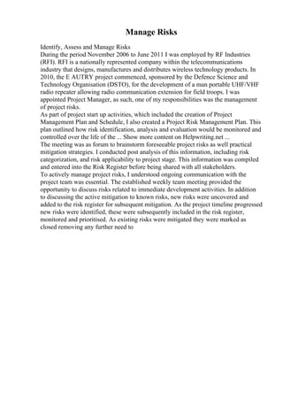 Manage Risks
Identify, Assess and Manage Risks
During the period November 2006 to June 2011 I was employed by RF Industries
(RFI). RFI is a nationally represented company within the telecommunications
industry that designs, manufactures and distributes wireless technology products. In
2010, the E AUTRY project commenced, sponsored by the Defence Science and
Technology Organisation (DSTO), for the development of a man portable UHF/VHF
radio repeater allowing radio communication extension for field troops. I was
appointed Project Manager, as such, one of my responsibilities was the management
of project risks.
As part of project start up activities, which included the creation of Project
Management Plan and Schedule, I also created a Project Risk Management Plan. This
plan outlined how risk identification, analysis and evaluation would be monitored and
controlled over the life of the ... Show more content on Helpwriting.net ...
The meeting was as forum to brainstorm foreseeable project risks as well practical
mitigation strategies. I conducted post analysis of this information, including risk
categorization, and risk applicability to project stage. This information was compiled
and entered into the Risk Register before being shared with all stakeholders.
To actively manage project risks, I understood ongoing communication with the
project team was essential. The established weekly team meeting provided the
opportunity to discuss risks related to immediate development activities. In addition
to discussing the active mitigation to known risks, new risks were uncovered and
added to the risk register for subsequent mitigation. As the project timeline progressed
new risks were identified, these were subsequently included in the risk register,
monitored and prioritised. As existing risks were mitigated they were marked as
closed removing any further need to
 
