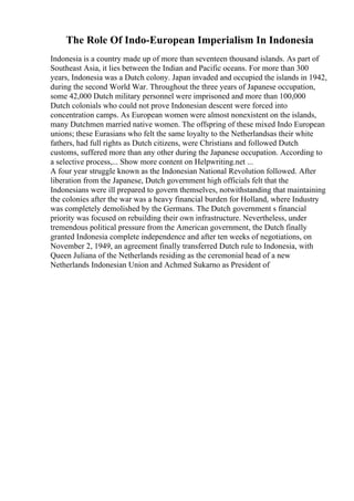 The Role Of Indo-European Imperialism In Indonesia
Indonesia is a country made up of more than seventeen thousand islands. As part of
Southeast Asia, it lies between the Indian and Pacific oceans. For more than 300
years, Indonesia was a Dutch colony. Japan invaded and occupied the islands in 1942,
during the second World War. Throughout the three years of Japanese occupation,
some 42,000 Dutch military personnel were imprisoned and more than 100,000
Dutch colonials who could not prove Indonesian descent were forced into
concentration camps. As European women were almost nonexistent on the islands,
many Dutchmen married native women. The offspring of these mixed Indo European
unions; these Eurasians who felt the same loyalty to the Netherlandsas their white
fathers, had full rights as Dutch citizens, were Christians and followed Dutch
customs, suffered more than any other during the Japanese occupation. According to
a selective process,... Show more content on Helpwriting.net ...
A four year struggle known as the Indonesian National Revolution followed. After
liberation from the Japanese, Dutch government high officials felt that the
Indonesians were ill prepared to govern themselves, notwithstanding that maintaining
the colonies after the war was a heavy financial burden for Holland, where Industry
was completely demolished by the Germans. The Dutch government s financial
priority was focused on rebuilding their own infrastructure. Nevertheless, under
tremendous political pressure from the American government, the Dutch finally
granted Indonesia complete independence and after ten weeks of negotiations, on
November 2, 1949, an agreement finally transferred Dutch rule to Indonesia, with
Queen Juliana of the Netherlands residing as the ceremonial head of a new
Netherlands Indonesian Union and Achmed Sukarno as President of
 