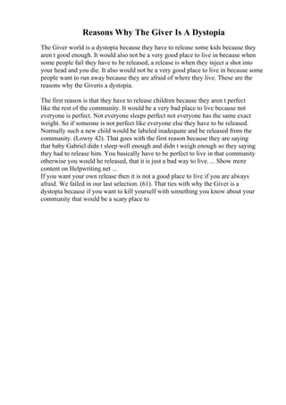 Reasons Why The Giver Is A Dystopia
The Giver world is a dystopia because they have to release some kids because they
aren t good enough. It would also not be a very good place to live in because when
some people fail they have to be released, a release is when they inject a shot into
your head and you die. It also would not be a very good place to live in because some
people want to run away because they are afraid of where they live. These are the
reasons why the Giveris a dystopia.
The first reason is that they have to release children because they aren t perfect
like the rest of the community. It would be a very bad place to live because not
everyone is perfect. Not everyone sleeps perfect not everyone has the same exact
weight. So if someone is not perfect like everyone else they have to be released.
Normally such a new child would be labeled inadequate and be released from the
community. (Lowry 42). That goes with the first reason because they are saying
that baby Gabriel didn t sleep well enough and didn t weigh enough so they saying
they had to release him. You basically have to be perfect to live in that community
otherwise you would he released, that it is just a bad way to live. ... Show more
content on Helpwriting.net ...
If you want your own release then it is not a good place to live if you are always
afraid. We failed in our last selection. (61). That ties with why the Giver is a
dystopia because if you want to kill yourself with something you know about your
community that would be a scary place to
 