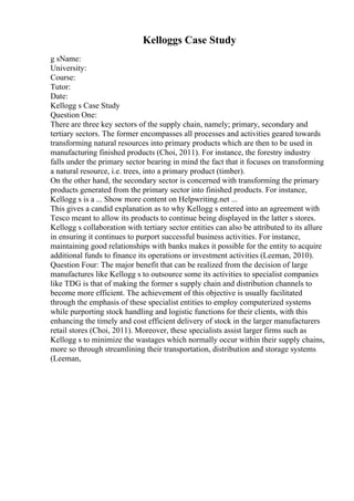 Kelloggs Case Study
g sName:
University:
Course:
Tutor:
Date:
Kellogg s Case Study
Question One:
There are three key sectors of the supply chain, namely; primary, secondary and
tertiary sectors. The former encompasses all processes and activities geared towards
transforming natural resources into primary products which are then to be used in
manufacturing finished products (Choi, 2011). For instance, the forestry industry
falls under the primary sector bearing in mind the fact that it focuses on transforming
a natural resource, i.e. trees, into a primary product (timber).
On the other hand, the secondary sector is concerned with transforming the primary
products generated from the primary sector into finished products. For instance,
Kellogg s is a ... Show more content on Helpwriting.net ...
This gives a candid explanation as to why Kellogg s entered into an agreement with
Tesco meant to allow its products to continue being displayed in the latter s stores.
Kellogg s collaboration with tertiary sector entities can also be attributed to its allure
in ensuring it continues to purport successful business activities. For instance,
maintaining good relationships with banks makes it possible for the entity to acquire
additional funds to finance its operations or investment activities (Leeman, 2010).
Question Four: The major benefit that can be realized from the decision of large
manufactures like Kellogg s to outsource some its activities to specialist companies
like TDG is that of making the former s supply chain and distribution channels to
become more efficient. The achievement of this objective is usually facilitated
through the emphasis of these specialist entities to employ computerized systems
while purporting stock handling and logistic functions for their clients, with this
enhancing the timely and cost efficient delivery of stock in the larger manufacturers
retail stores (Choi, 2011). Moreover, these specialists assist larger firms such as
Kellogg s to minimize the wastages which normally occur within their supply chains,
more so through streamlining their transportation, distribution and storage systems
(Leeman,
 