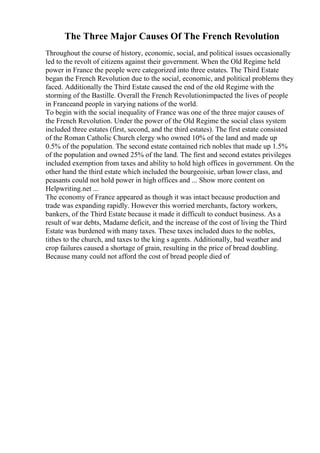 The Three Major Causes Of The French Revolution
Throughout the course of history, economic, social, and political issues occasionally
led to the revolt of citizens against their government. When the Old Regime held
power in France the people were categorized into three estates. The Third Estate
began the French Revolution due to the social, economic, and political problems they
faced. Additionally the Third Estate caused the end of the old Regime with the
storming of the Bastille. Overall the French Revolutionimpacted the lives of people
in Franceand people in varying nations of the world.
To begin with the social inequality of France was one of the three major causes of
the French Revolution. Under the power of the Old Regime the social class system
included three estates (first, second, and the third estates). The first estate consisted
of the Roman Catholic Church clergy who owned 10% of the land and made up
0.5% of the population. The second estate contained rich nobles that made up 1.5%
of the population and owned 25% of the land. The first and second estates privileges
included exemption from taxes and ability to hold high offices in government. On the
other hand the third estate which included the bourgeoisie, urban lower class, and
peasants could not hold power in high offices and ... Show more content on
Helpwriting.net ...
The economy of France appeared as though it was intact because production and
trade was expanding rapidly. However this worried merchants, factory workers,
bankers, of the Third Estate because it made it difficult to conduct business. As a
result of war debts, Madame deficit, and the increase of the cost of living the Third
Estate was burdened with many taxes. These taxes included dues to the nobles,
tithes to the church, and taxes to the king s agents. Additionally, bad weather and
crop failures caused a shortage of grain, resulting in the price of bread doubling.
Because many could not afford the cost of bread people died of
 