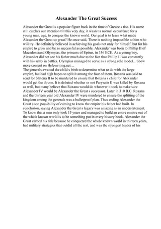 Alexander The Great Success
Alexander the Great is a popular figure back in the time of Greece s rise. His name
still catches our attention till this very day, it wasn t a normal occurrence for a
young man, age, to conquer the known world. Our goal is to learn what made
Alexander the Great so great? He once said, There is nothing impossible to him who
will try. He definitely believed in achieving his goals not only for himself, but for his
empire to grow and be as successful as possible. Alexander was born to Phillip II of
Macedoniaand Olympias, the princess of Epirus, in 356 BCE. As a young boy,
Alexander did not see his father much due to the fact that Phillip II was constantly
with his army in battles. Olympias managed to serve as a strong role model... Show
more content on Helpwriting.net ...
The generals awaited the child s birth to determine what to do with the large
empire, but had high hopes to split it among the four of them. Roxana was said to
send for Stateira II to be murdered to ensure that Roxana s child for Alexander
would get the throne. It is debated whether or not Parysatis II was killed by Roxana
as well, but many believe that Roxana would do whatever it took to make sure
Alexander IV would be Alexander the Great s successor. Later in 310 B.C. Roxana
and the thirteen year old Alexander IV were murdered to ensure the splitting of the
kingdom among the generals was a bulletproof plan. Thus ending Alexander the
Great s son possibility of coming to know the empire his father had built. In
conclusion, saying Alexander the Great s legacy was amazing is an understatement.
To know that a man only took 13 years and managed to build an entire empire out of
the whole known world is to be something put in every history book. Alexander the
Great earned his title because he conquered the whole known world in thirteen years,
had military strategies that outdid all the rest, and was the strongest leader of his
 