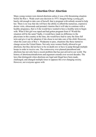 Abortion Over Abortion
Many young women were denied abortions unless it was a life threatening situation
before the Roe v. Wade court case decision in 1973. Imagine being a young girl,
barely old enough to take care of herself, that is pregnant with nobody around to help
her. There is no way that she will have the ability to afford the numerous, expensive
doctor visits, ultrasounds and prenatal vitamins that it will take to continue with a
healthy pregnancy, that is if she would have wanted to have a healthy term to begin
with. What if this girl was raped and had gotten pregnant from it? Would the
situation still be the same? Sadly, it would have made no difference to the
physicians in this country at the time, she would have had to carry the fetus full
term and give it up for adoption if she chose to not take care of the child. However,
when the court case of Roe v. Wadecame to pass, situations like these started to
change across the United States. Not only were women finally allowed to get
abortions, but they did not have to be on death row or have to jump through multiple
hoops in order to receive one. The controversy over planned parenthood and
abortions has not only been a recent problem that has just arrived in our world. The
history of abortioncontradictions and argument extends over several decades. The
laws that distinguish when abortions are legal and illegal have been made,
challenged, and changed multiple times to appease this ever changing society.
However, not everyone agrees with
 