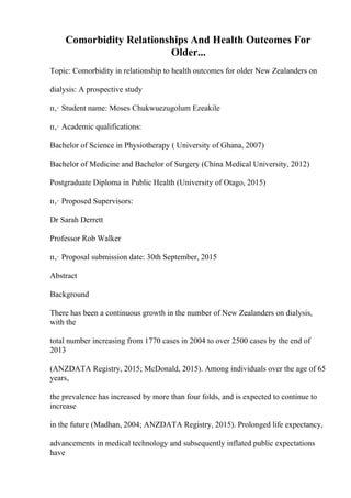 Comorbidity Relationships And Health Outcomes For
Older...
Topic: Comorbidity in relationship to health outcomes for older New Zealanders on
dialysis: A prospective study
п‚· Student name: Moses Chukwuezugolum Ezeakile
п‚· Academic qualifications:
Bachelor of Science in Physiotherapy ( University of Ghana, 2007)
Bachelor of Medicine and Bachelor of Surgery (China Medical University, 2012)
Postgraduate Diploma in Public Health (University of Otago, 2015)
п‚· Proposed Supervisors:
Dr Sarah Derrett
Professor Rob Walker
п‚· Proposal submission date: 30th September, 2015
Abstract
Background
There has been a continuous growth in the number of New Zealanders on dialysis,
with the
total number increasing from 1770 cases in 2004 to over 2500 cases by the end of
2013
(ANZDATA Registry, 2015; McDonald, 2015). Among individuals over the age of 65
years,
the prevalence has increased by more than four folds, and is expected to continue to
increase
in the future (Madhan, 2004; ANZDATA Registry, 2015). Prolonged life expectancy,
advancements in medical technology and subsequently inflated public expectations
have
 