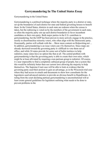Gerrymandering In The United States Essay
Gerrymandering in the United States
Gerrymandering is a political technique where the majority party in a district or state,
set up the boundaries of each district for state and federal governing houses to benefit
them. In the United States, districts in each state are redrawn when the census is
taken, but the redrawing is voted on by the members of the government in each state,
so often the majority party sets up each district boundaries to favor incumbent
candidates or their own party. Both major parties in the U.S. contribute to
gerrymandering, but the GOP has been proven to more actively engage in the practice,
mostly to disenfranchise minority voters, who often align with the Democratic party.
Ocasionally, parties will collude with the ... Show more content on Helpwriting.net ...
In addition, gerrymandering is an issue voters can t fix themselves. Since maps are
already skewered toward the governing party it s difficult to vote them out of
office, and while 24 states provide for some sort of ballot inetitave to help
redistrict, many states have no option like that at all. The central problem with
gerrymandering is that the governing party is able to create their own rules, which
might be at least alliviated by requiring a non partisan group to redistrict. Of course,
it s near impossible to find a completely unbiased group of people, but a system like
this would be infinitely better then our current laws allowing the majority to help
themselves. The Supreme Court case will be able to look at evidence that the
governing party used their postion to gain an advantage, as in the Wisconsin trial case
where they had access to emails and documents to show how consultants for the
legeslators used advanced statistics to provide an obvious benefit to Republicans. A
ruling from the court declating partisan gerrymandering is unconstitutional will at
least create general guidelines for legislators outlining what needs to be done to
prevent problems in the
 