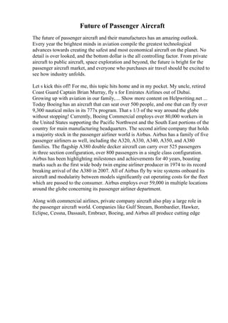 Future of Passenger Aircraft
The future of passenger aircraft and their manufactures has an amazing outlook.
Every year the brightest minds in aviation compile the greatest technological
advances towards creating the safest and most economical aircraft on the planet. No
detail is over looked, and the bottom dollar is the all controlling factor. From private
aircraft to public aircraft, space exploration and beyond, the future is bright for the
passenger aircraft market, and everyone who purchases air travel should be excited to
see how industry unfolds.
Let s kick this off! For me, this topic hits home and in my pocket. My uncle, retired
Coast Guard Captain Brian Murray, fly s for Emirates Airlines out of Dubai.
Growing up with aviation in our family, ... Show more content on Helpwriting.net ...
Today Boeing has an aircraft that can seat over 500 people, and one that can fly over
9,300 nautical miles in its 777x program. That s 1/3 of the way around the globe
without stopping! Currently, Boeing Commercial employs over 80,000 workers in
the United States supporting the Pacific Northwest and the South East portions of the
country for main manufacturing headquarters. The second airline company that holds
a majority stock in the passenger airliner world is Airbus. Airbus has a family of five
passenger airliners as well, including the A320, A330, A340, A350, and A380
families. The flagship A380 double decker aircraft can carry over 525 passengers
in three section configuration, over 800 passengers in a single class configuration.
Airbus has been highlighting milestones and achievements for 40 years, boasting
marks such as the first wide body twin engine airliner producer in 1974 to its record
breaking arrival of the A380 in 2007. All of Airbus fly by wire systems onboard its
aircraft and modularity between models significantly cut operating costs for the fleet
which are passed to the consumer. Airbus employs over 59,000 in multiple locations
around the globe concerning its passenger airliner department.
Along with commercial airlines, private company aircraft also play a large role in
the passenger aircraft world. Companies like Gulf Stream, Bombardier, Hawker,
Eclipse, Cessna, Dassault, Embraer, Boeing, and Airbus all produce cutting edge
 