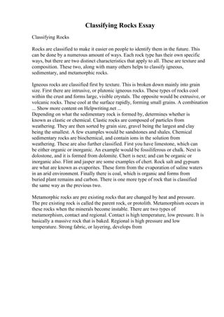Classifying Rocks Essay
Classifying Rocks
Rocks are classified to make it easier on people to identify them in the future. This
can be done by a numerous amount of ways. Each rock type has their own specific
ways, but there are two distinct characteristics that apply to all. These are texture and
composition. These two, along with many others helps to classify igneous,
sedimentary, and metamorphic rocks.
Igneous rocks are classified first by texture. This is broken down mainly into grain
size. First there are intrusive, or plutonic igneous rocks. These types of rocks cool
within the crust and forms large, visible crystals. The opposite would be extrusive, or
volcanic rocks. These cool at the surface rapidly, forming small grains. A combination
... Show more content on Helpwriting.net ...
Depending on what the sedimentary rock is formed by, determines whether is
known as clastic or chemical. Clastic rocks are composed of particles from
weathering. They are then sorted by grain size, gravel being the largest and clay
being the smallest. A few examples would be sandstones and shales. Chemical
sedimentary rocks are biochemical, and contain ions in the solution from
weathering. These are also further classified. First you have limestone, which can
be either organic or inorganic. An example would be fossiliferous or chalk. Next is
dolostone, and it is formed from dolomite. Chert is next; and can be organic or
inorganic also. Flint and jasper are some examples of chert. Rock salt and gypsum
are what are known as evaporites. These form from the evaporation of saline waters
in an arid environment. Finally there is coal, which is organic and forms from
buried plant remains and carbon. There is one more type of rock that is classified
the same way as the previous two.
Metamorphic rocks are pre existing rocks that are changed by heat and pressure.
The pre existing rock is called the parent rock, or protolith. Metamorphism occurs in
these rocks when the minerals become instable. There are two types of
metamorphism, contact and regional. Contact is high temperature, low pressure. It is
basically a massive rock that is baked. Regional is high pressure and low
temperature. Strong fabric, or layering, develops from
 