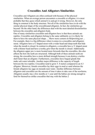 Crocodiles And Alligators Similarities
Crocodiles and Alligators are often confused with because of the physical
similarities. When an average person encounters a crocodile or alligator, it is most
probable that they guess which animal it is and get it wrong. However, the only
thing in common is the body structure. Not all of the similarities have to do with the
similar physical shape of the crocodilesand alligators. In fact, the similarities go
beyond. On the other hand, the differences deal with the most detailed dissimilarities
between the crocodiles and alligators body.
One of many similarities crocodiles and alligators have is that these animals are
reptiles. Crocodiles and alligators belong to the same subfamily so it is likely for
them to have the same physical shape. ... Show more content on Helpwriting.net ...
For example, there is a big difference when it comes to a crocodiles and alligators
snout. Alligators have a U shaped snout with a wider head and sharp teeth that hide
when the mouth is closed. In contrast to alligators, a crocodile have a V shaped snout
with a thinner head and have a toothy grin when the mouth is closed. Additionally
the alligators upper jaw is more located more forwards than the crocodiles, this also
affects the how the teeth are structured. Although both of these animals teeth are
strong, the crocodiles have a more defined strength because it can destroy a turtles
shell faster than an alligator. Furthermore, crocodiles have lingual glands that
make salt water tolerable. Another major difference is the capacity of length
between the two reptiles. Crocodiles tend to grow 5. 8 meters compared to an 4.3
alligator. Moreover, female crocodiles lay their eggs in mud or sand whereas the
female alligators lay eggs on mounds near water. Another difference between
alligators and crocodiles are the amount of time it takes to take care of the newborns.
Alligators usually stay a few months or 1 year until the babies are strong enough to
fend for themselves unlike crocodiles that stay with the babies 2
 